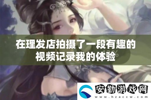 在理發(fā)店拍攝了一段有趣的視頻記錄我的體驗