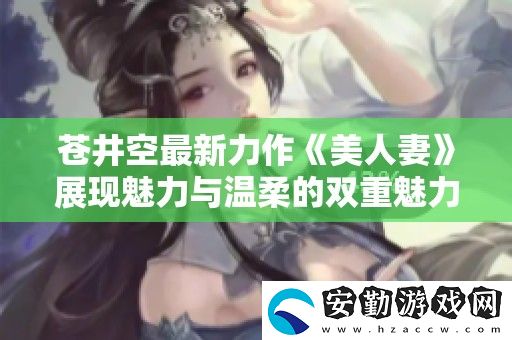 蒼井空最新力作美**展現(xiàn)魅力與溫柔的雙重魅力