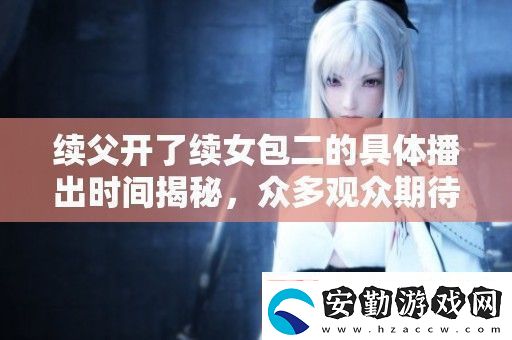續(xù)父開了續(xù)女包二的具體播出時間揭秘眾多觀眾期待已久