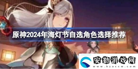 原神2024年海燈節(jié)自選角色選擇推薦原神2024年海燈節(jié)自選哪個角色好