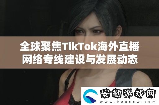全球聚焦TikTok海外直播絡(luò)專線建設(shè)與發(fā)展動(dòng)態(tài)
