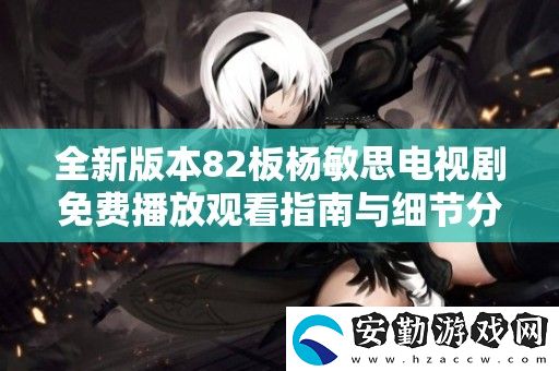 全新版本82板楊敏思電視劇免費(fèi)播放觀看指南與細(xì)節(jié)分析