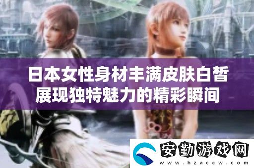 日本女性身材豐滿皮膚白皙展現(xiàn)獨特魅力的精彩瞬間
