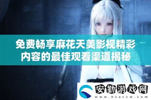 免費暢享麻花天美影視精彩內(nèi)容的最佳觀看渠道揭秘