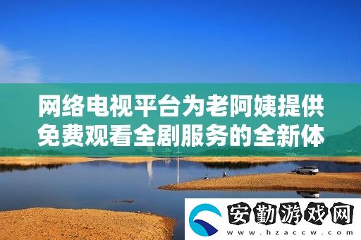 絡電視平臺為老阿姨提供免費觀看全劇服務的全新體驗