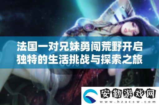 法國一對兄妹勇闖荒野開啟獨(dú)特的生活挑戰(zhàn)與探索之旅