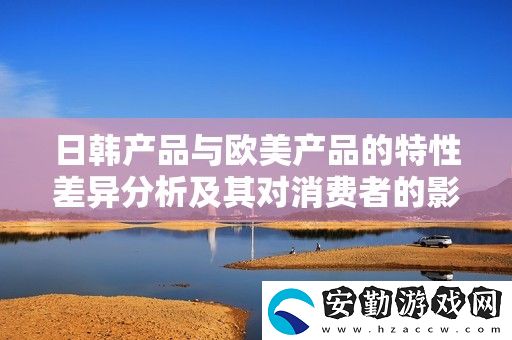 日韓產(chǎn)品與歐美產(chǎn)品的特性差異分析及其對(duì)消費(fèi)者的影響
