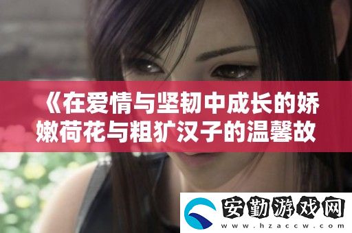 在愛情與堅(jiān)韌中成長(zhǎng)的嬌嫩荷花與粗獷漢子的溫馨故事