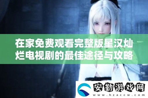 在家免費(fèi)觀看完整版星漢燦爛電視劇的最佳途徑與攻略分享