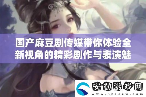 國產(chǎn)麻豆劇傳媒帶你體驗(yàn)全新視角的精彩劇作與表演魅力