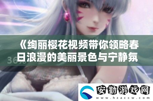 絢麗櫻花視頻帶你領略春日浪漫的美麗景色與寧靜氛圍