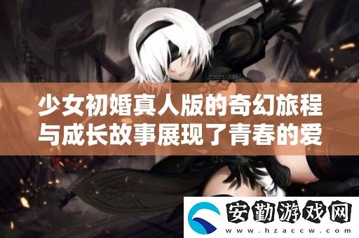少女初婚真人版的奇幻旅程與成長故事展現(xiàn)了青春的愛與選擇
