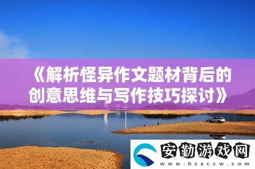 解析怪異作文題材背后的創(chuàng)意思維與寫(xiě)作技巧探討