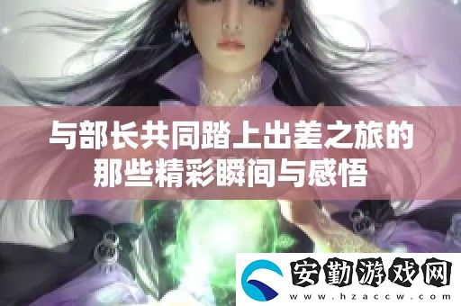 與部長(zhǎng)共同踏上出差之旅的那些精彩瞬間與感悟