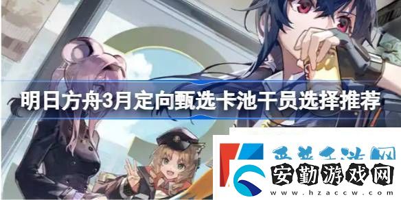 明日方舟3月定向甄選卡池干員選擇推薦