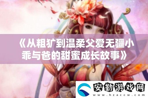 從粗獷到溫柔父愛無疆小乖與爸的甜蜜成長故事