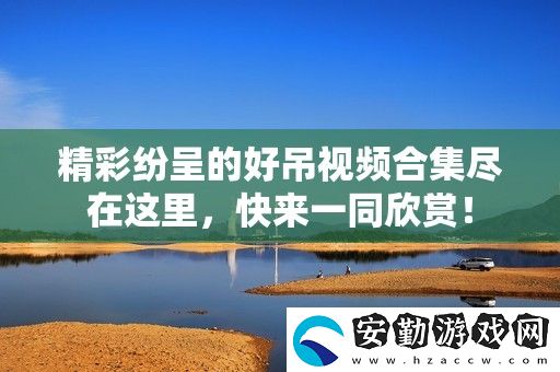 精彩紛呈的好吊視頻合集盡在這里