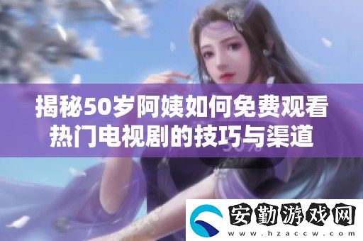 揭秘50歲阿姨如何免費(fèi)觀看熱門(mén)電視劇的技巧與渠道