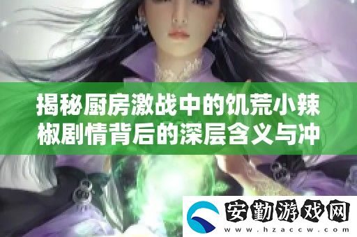 揭秘廚房激戰(zhàn)中的饑荒小辣椒劇情背后的深層含義與沖突解析