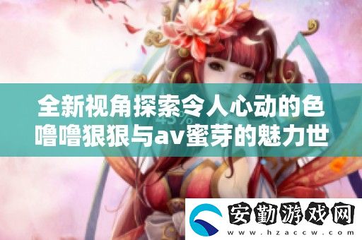 全新視角探索令人心動(dòng)的色嚕嚕狠狠與av蜜芽的魅力世界