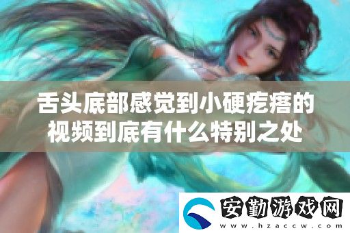 舌頭底部感覺到小硬疙瘩的視頻到底有什么特別之處